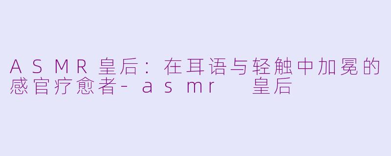 ASMR皇后：在耳语与轻触中加冕的感官疗愈者-asmr 皇后