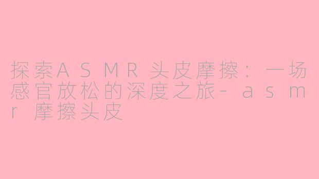 探索ASMR头皮摩擦：一场感官放松的深度之旅-asmr摩擦头皮