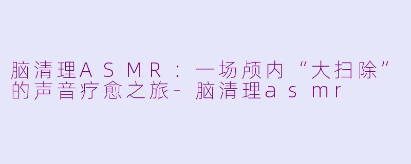 脑清理ASMR：一场颅内“大扫除”的声音疗愈之旅-脑清理asmr