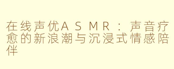 在线声优ASMR：声音疗愈的新浪潮与沉浸式情感陪伴