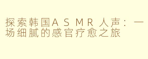 探索韩国ASMR人声：一场细腻的感官疗愈之旅