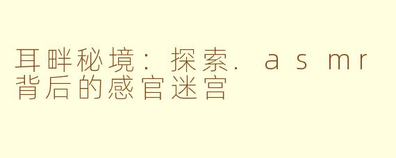 耳畔秘境：探索.asmr背后的感官迷宫