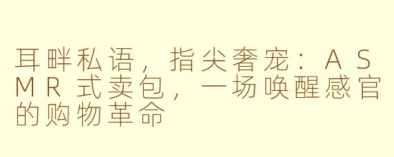 耳畔私语，指尖奢宠：ASMR式卖包，一场唤醒感官的购物革命