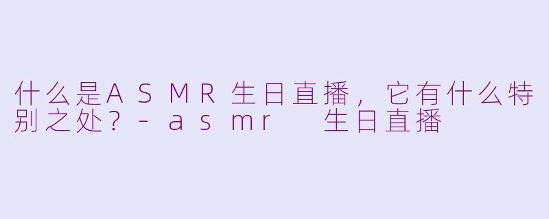 什么是ASMR生日直播，它有什么特别之处？-asmr 生日直播