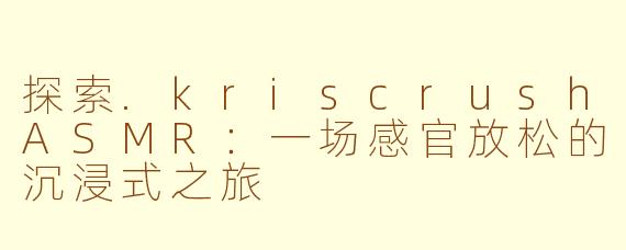 探索.kriscrushASMR：一场感官放松的沉浸式之旅