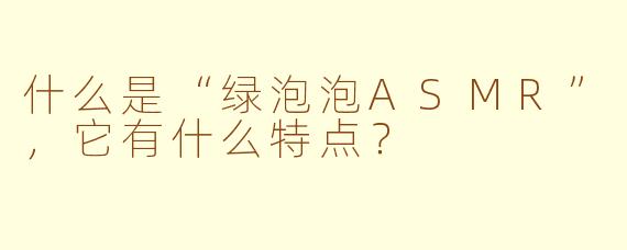 什么是“绿泡泡ASMR”，它有什么特点？
