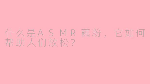什么是ASMR藕粉，它如何帮助人们放松？