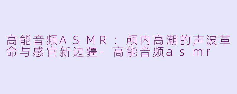 高能音频ASMR：颅内高潮的声波革命与感官新边疆-高能音频asmr