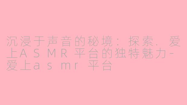 沉浸于声音的秘境：探索.爱上ASMR平台的独特魅力-爱上asmr平台