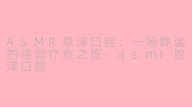 ASMR恩泽口腔:一场静谧的感官疗愈之旅-asmr恩泽口腔