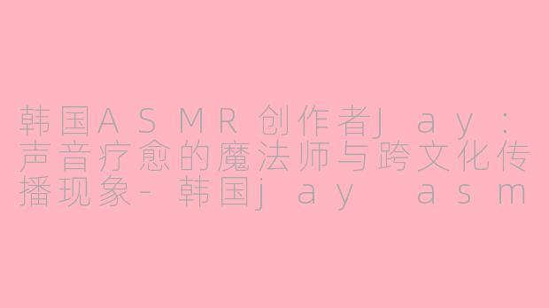 韩国ASMR创作者Jay：声音疗愈的魔法师与跨文化传播现象-韩国jay asmr