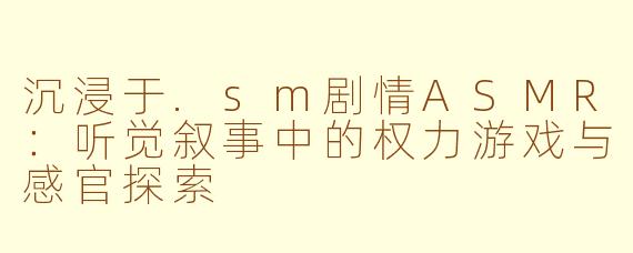 沉浸于.sm剧情ASMR：听觉叙事中的权力游戏与感官探索