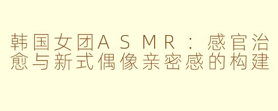 韩国女团ASMR：感官治愈与新式偶像亲密感的构建