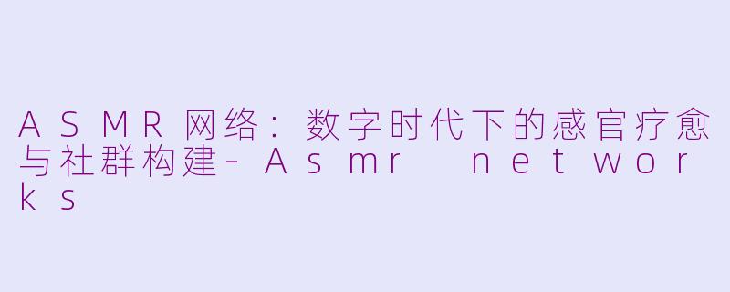 ASMR网络：数字时代下的感官疗愈与社群构建-Asmr networks