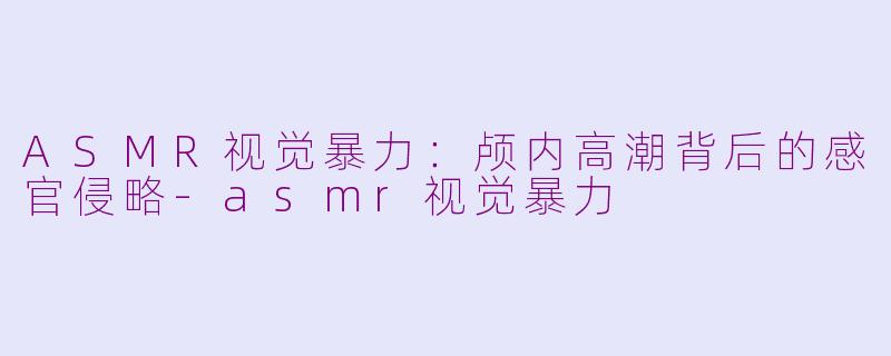 ASMR视觉暴力:颅内高潮背后的感官侵略-asmr视觉暴力