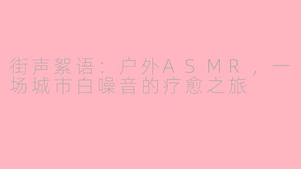 街声絮语:户外ASMR,一场城市白噪音的疗愈之旅