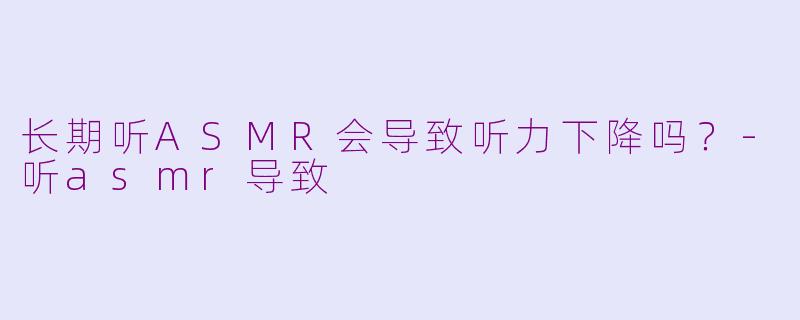 长期听ASMR会导致听力下降吗？-听asmr导致