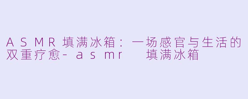 ASMR填满冰箱：一场感官与生活的双重疗愈-asmr 填满冰箱