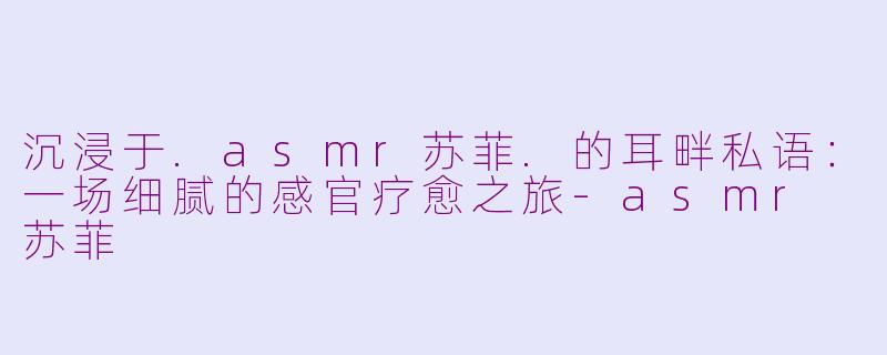 沉浸于.asmr苏菲.的耳畔私语:一场细腻的感官疗愈之旅-asmr 苏菲