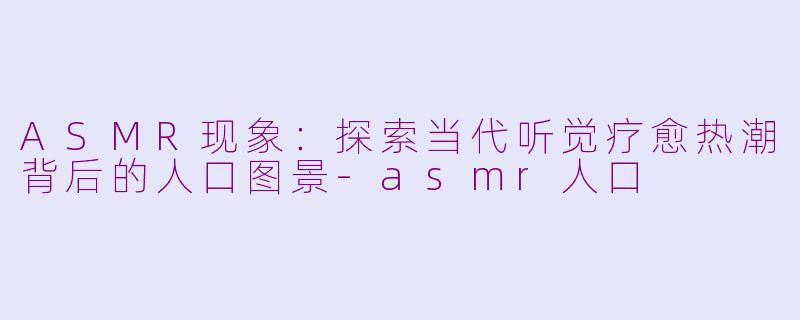 ASMR现象：探索当代听觉疗愈热潮背后的人口图景-asmr人口