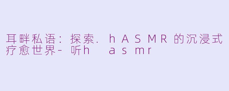 耳畔私语:探索.hASMR的沉浸式疗愈世界-听h asmr