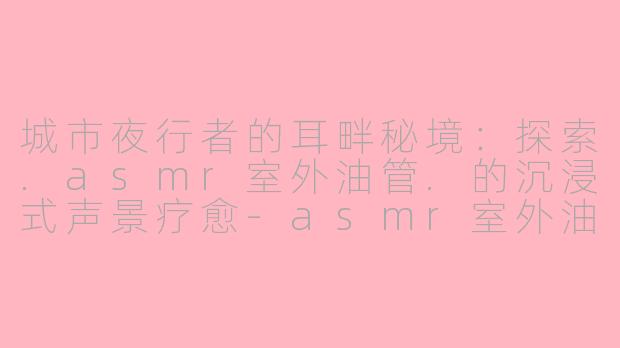 城市夜行者的耳畔秘境：探索.asmr室外油管.的沉浸式声景疗愈-asmr室外油管