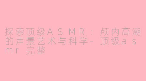 探索顶级ASMR:颅内高潮的声景艺术与科学-顶级asmr完整