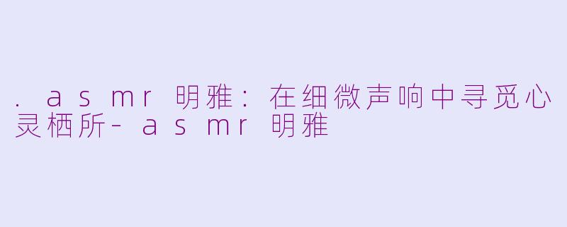 .asmr明雅：在细微声响中寻觅心灵栖所-asmr明雅