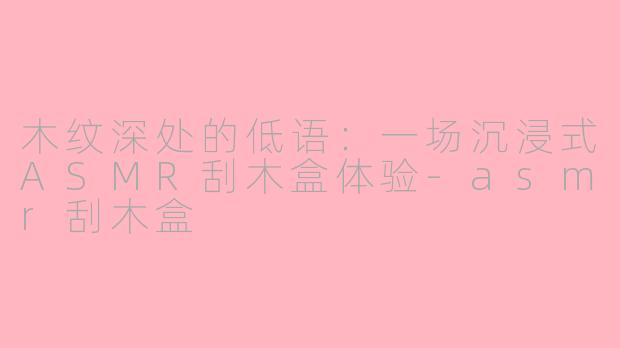 木纹深处的低语：一场沉浸式ASMR刮木盒体验-asmr刮木盒