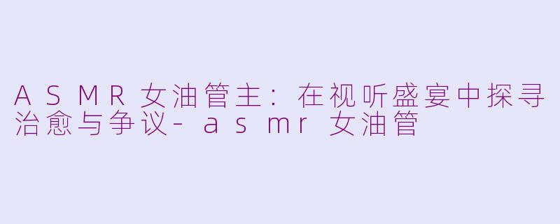 ASMR女油管主:在视听盛宴中探寻治愈与争议-asmr女油管