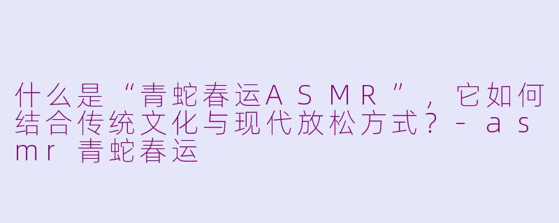 什么是“青蛇春运ASMR”，它如何结合传统文化与现代放松方式？-asmr青蛇春运