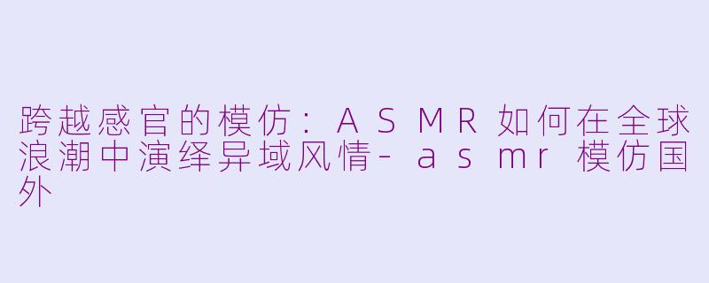 跨越感官的模仿：ASMR如何在全球浪潮中演绎异域风情-asmr模仿国外