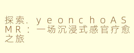探索.yeonchoASMR：一场沉浸式感官疗愈之旅
