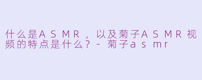什么是ASMR，以及菊子ASMR视频的特点是什么？-菊子asmr