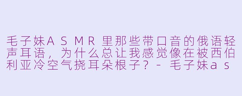 毛子妹ASMR里那些带口音的俄语轻声耳语，为什么总让我感觉像在被西伯利亚冷空气挠耳朵根子？-毛子妹asmr