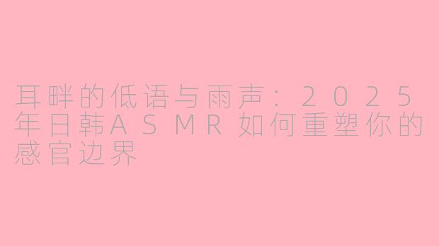 耳畔的低语与雨声:2025年日韩ASMR如何重塑你的感官边界