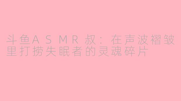 斗鱼ASMR叔:在声波褶皱里打捞失眠者的灵魂碎片