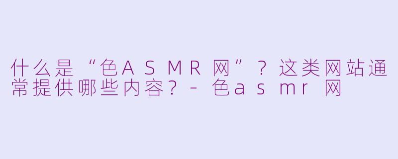 什么是“色ASMR网”？这类网站通常提供哪些内容？