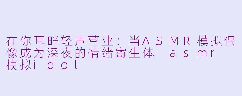 在你耳畔轻声营业：当ASMR模拟偶像成为深夜的情绪寄生体-asmr 模拟idol