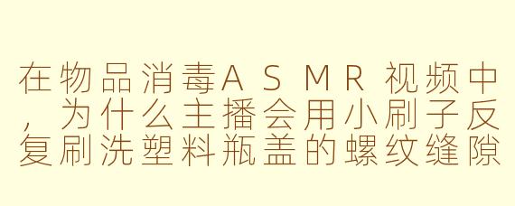 在物品消毒ASMR视频中，为什么主播会用小刷子反复刷洗塑料瓶盖的螺纹缝隙，而不是直接浸泡？