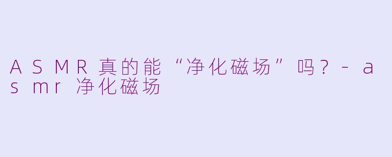 ASMR真的能“净化磁场”吗?-asmr净化磁场