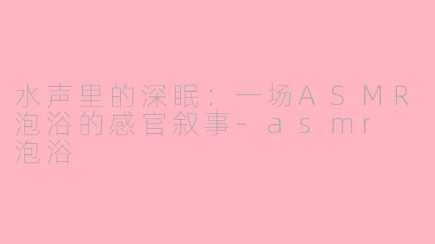 水声里的深眠：一场ASMR泡浴的感官叙事-asmr 泡浴