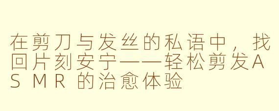 在剪刀与发丝的私语中,找回片刻安宁——轻松剪发ASMR的治愈体验