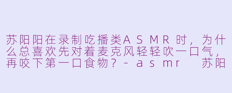 苏阳阳在录制吃播类ASMR时，为什么总喜欢先对着麦克风轻轻吹一口气，再咬下第一口食物？-asmr 苏阳阳