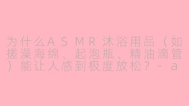为什么ASMR沐浴用品（如搓澡海绵、起泡瓶、精油滴管）能让人感到极度放松？-asmr沐浴用品