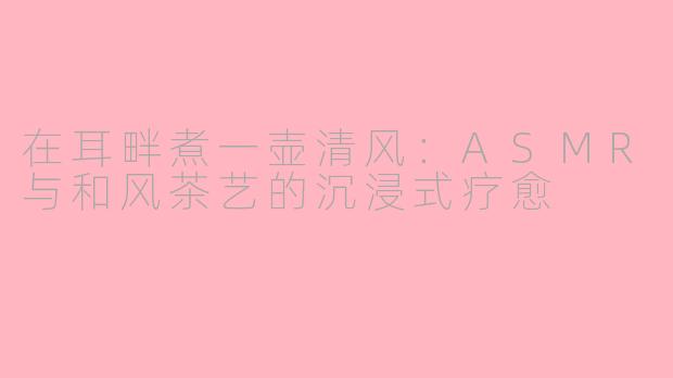 在耳畔煮一壶清风：ASMR与和风茶艺的沉浸式疗愈