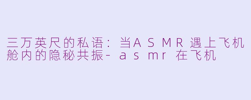 三万英尺的私语：当ASMR遇上飞机舱内的隐秘共振