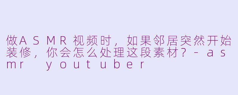 做ASMR视频时，如果邻居突然开始装修，你会怎么处理这段素材？-asmr youtuber