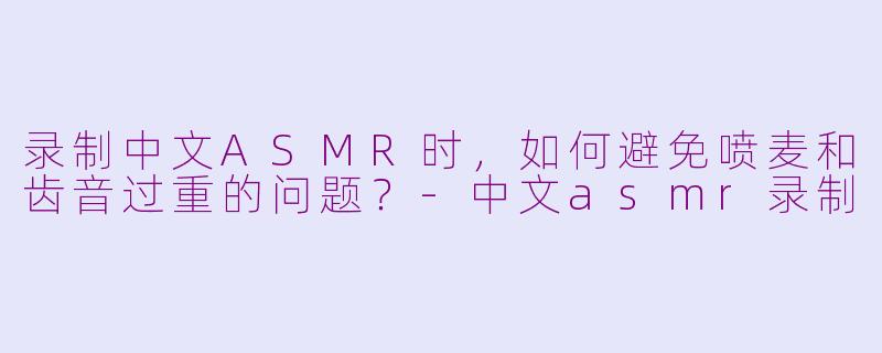 录制中文ASMR时，如何避免喷麦和齿音过重的问题？-中文asmr录制