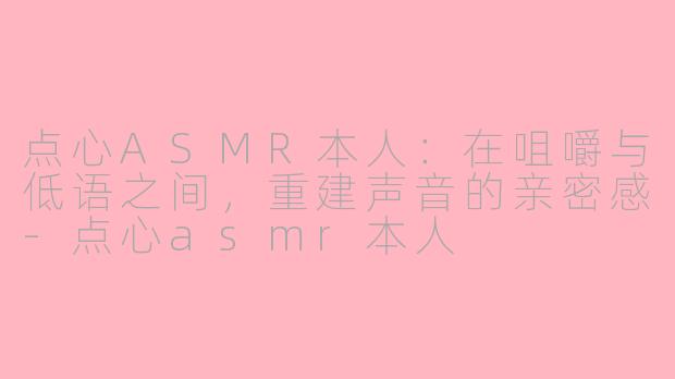 点心ASMR本人：在咀嚼与低语之间，重建声音的亲密感-点心asmr本人